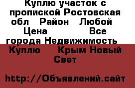 Куплю участок с пропиской.Ростовская обл › Район ­ Любой › Цена ­ 15 000 - Все города Недвижимость » Куплю   . Крым,Новый Свет